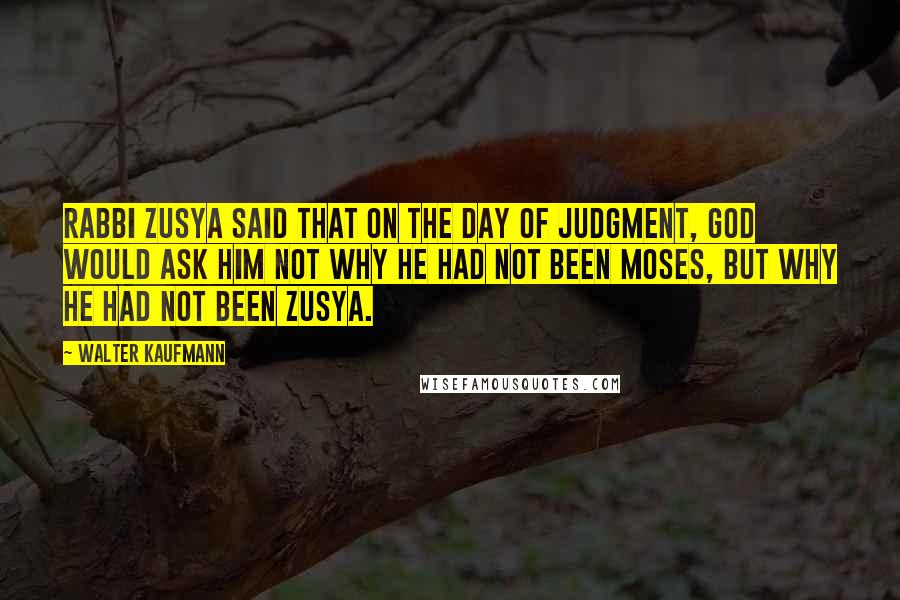 Walter Kaufmann quotes: Rabbi Zusya said that on the Day of Judgment, God would ask him not why he had not been Moses, but why he had not been Zusya.