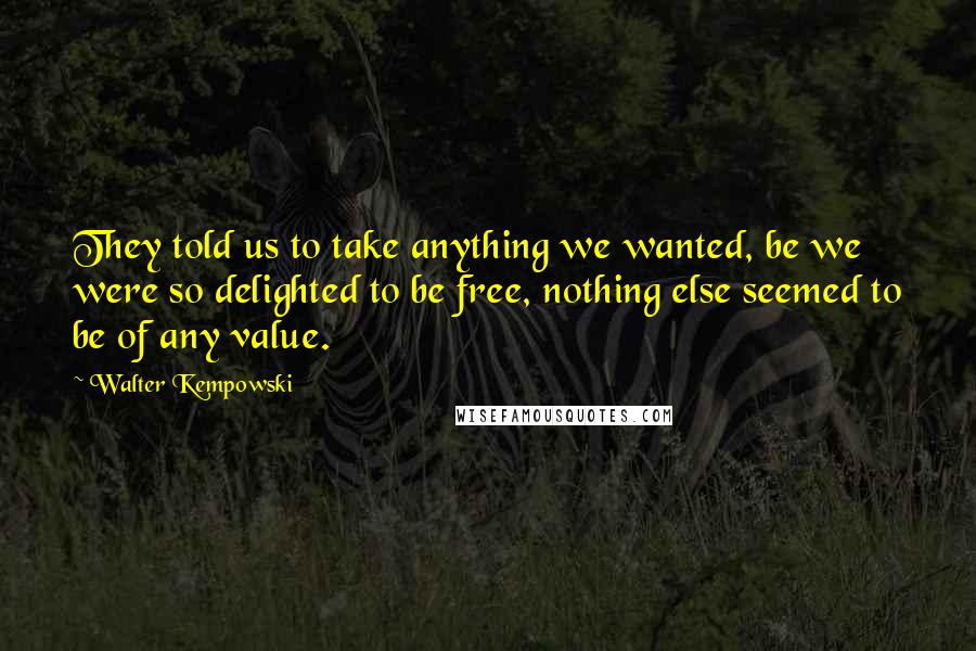 Walter Kempowski quotes: They told us to take anything we wanted, be we were so delighted to be free, nothing else seemed to be of any value.