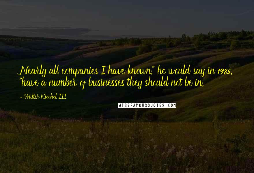 Walter Kiechel III quotes: Nearly all companies I have known," he would say in 1985, "have a number of businesses they should not be in. Walter Kiechel III quotes: Nearly all companies I have known," he would say in 1985, "have a number of businesses they should not be in.