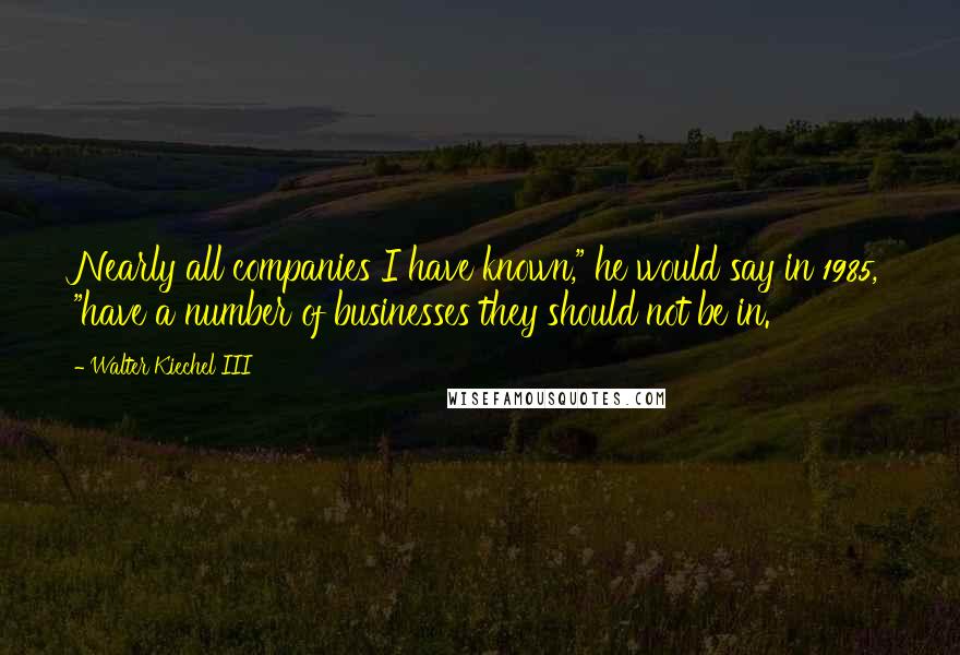 Walter Kiechel III quotes: Nearly all companies I have known," he would say in 1985, "have a number of businesses they should not be in.