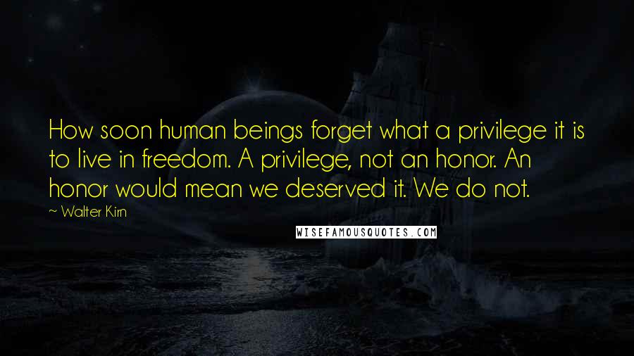 Walter Kirn quotes: How soon human beings forget what a privilege it is to live in freedom. A privilege, not an honor. An honor would mean we deserved it. We do not. Walter Kirn quotes: How soon human beings forget what a privilege it is to live in freedom. A privilege, not an honor. An honor would mean we deserved it. We do not.