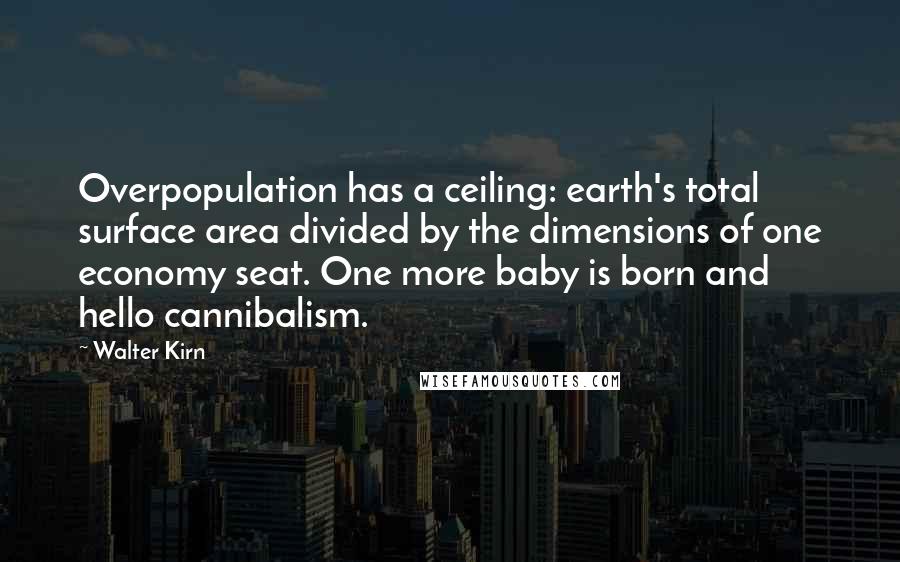 Walter Kirn quotes: Overpopulation has a ceiling: earth's total surface area divided by the dimensions of one economy seat. One more baby is born and hello cannibalism. Walter Kirn quotes: Overpopulation has a ceiling: earth's total surface area divided by the dimensions of one economy seat. One more baby is born and hello cannibalism.