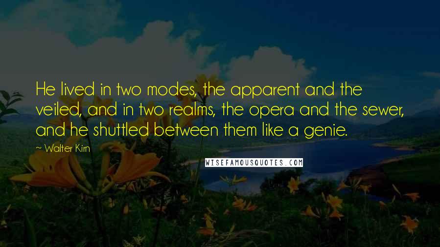 Walter Kirn quotes: He lived in two modes, the apparent and the veiled, and in two realms, the opera and the sewer, and he shuttled between them like a genie. Walter Kirn quotes: He lived in two modes, the apparent and the veiled, and in two realms, the opera and the sewer, and he shuttled between them like a genie.