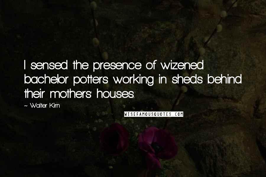 Walter Kirn quotes: I sensed the presence of wizened bachelor potters working in sheds behind their mothers' houses.