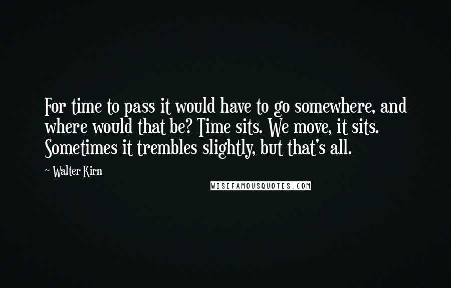 Walter Kirn quotes: For time to pass it would have to go somewhere, and where would that be? Time sits. We move, it sits. Sometimes it trembles slightly, but that's all. Walter Kirn quotes: For time to pass it would have to go somewhere, and where would that be? Time sits. We move, it sits. Sometimes it trembles slightly, but that's all.