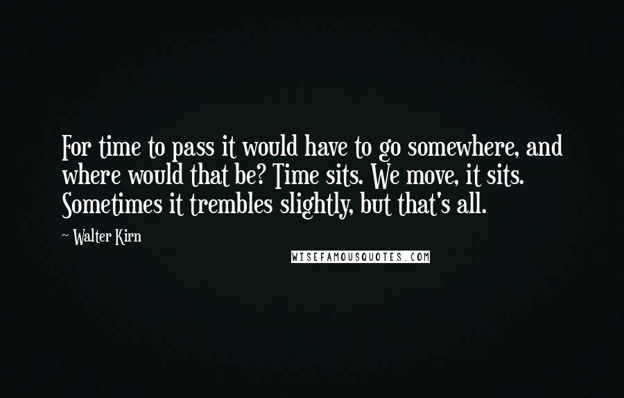 Walter Kirn quotes: For time to pass it would have to go somewhere, and where would that be? Time sits. We move, it sits. Sometimes it trembles slightly, but that's all.