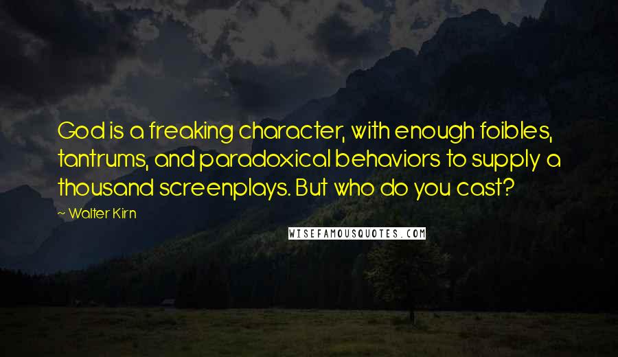 Walter Kirn quotes: God is a freaking character, with enough foibles, tantrums, and paradoxical behaviors to supply a thousand screenplays. But who do you cast? Walter Kirn quotes: God is a freaking character, with enough foibles, tantrums, and paradoxical behaviors to supply a thousand screenplays. But who do you cast?