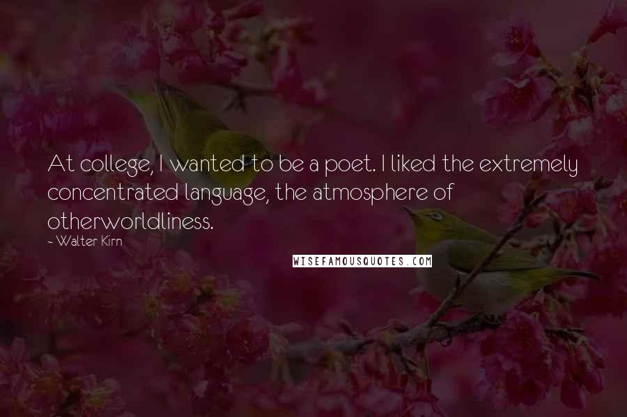 Walter Kirn quotes: At college, I wanted to be a poet. I liked the extremely concentrated language, the atmosphere of otherworldliness. Walter Kirn quotes: At college, I wanted to be a poet. I liked the extremely concentrated language, the atmosphere of otherworldliness.