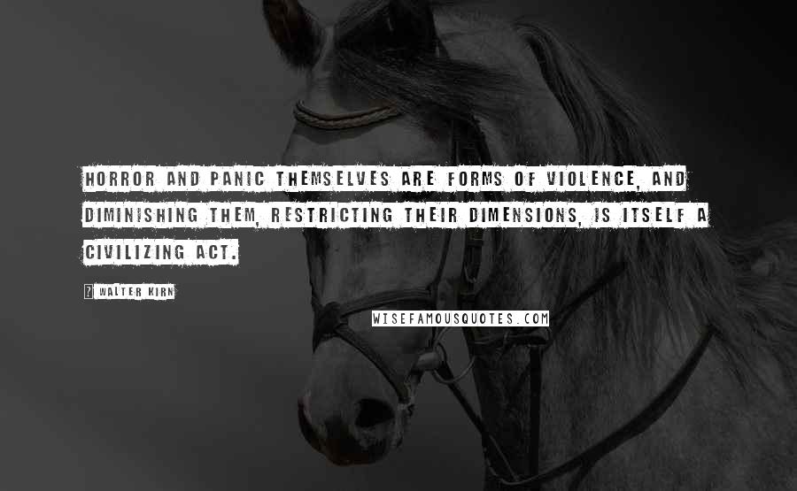 Walter Kirn quotes: Horror and panic themselves are forms of violence, and diminishing them, restricting their dimensions, is itself a civilizing act. Walter Kirn quotes: Horror and panic themselves are forms of violence, and diminishing them, restricting their dimensions, is itself a civilizing act.
