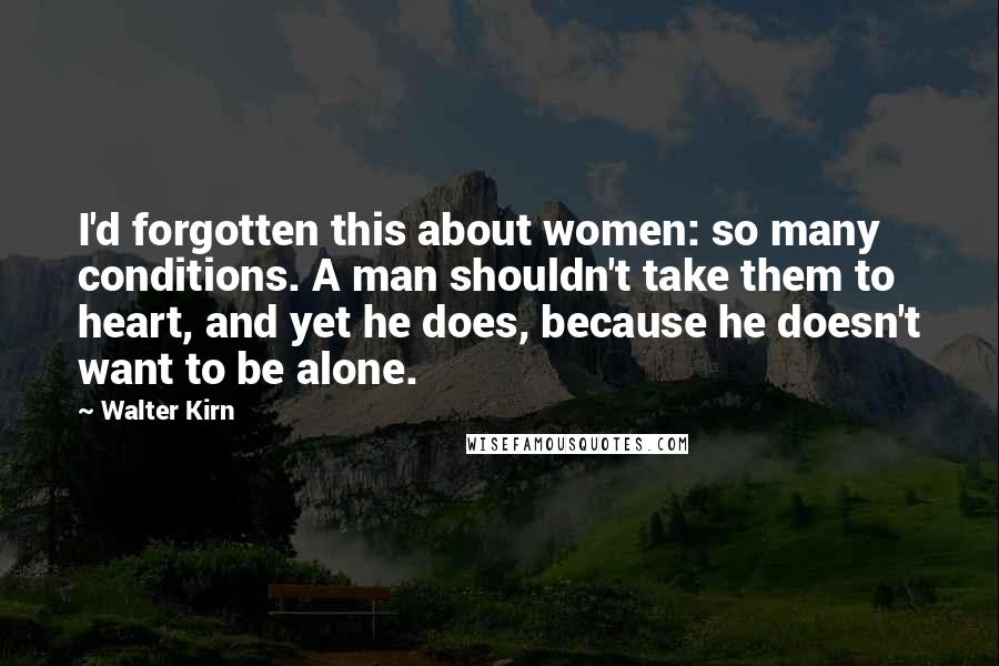 Walter Kirn quotes: I'd forgotten this about women: so many conditions. A man shouldn't take them to heart, and yet he does, because he doesn't want to be alone. Walter Kirn quotes: I'd forgotten this about women: so many conditions. A man shouldn't take them to heart, and yet he does, because he doesn't want to be alone.