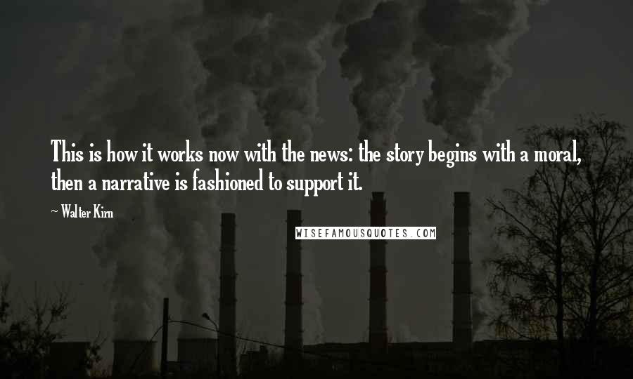 Walter Kirn quotes: This is how it works now with the news: the story begins with a moral, then a narrative is fashioned to support it.