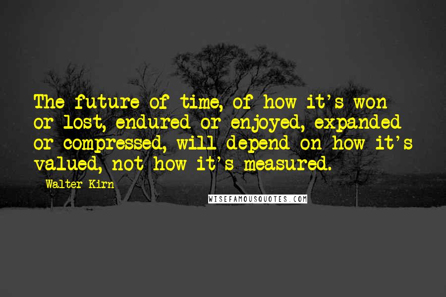 Walter Kirn quotes: The future of time, of how it's won or lost, endured or enjoyed, expanded or compressed, will depend on how it's valued, not how it's measured. Walter Kirn quotes: The future of time, of how it's won or lost, endured or enjoyed, expanded or compressed, will depend on how it's valued, not how it's measured.