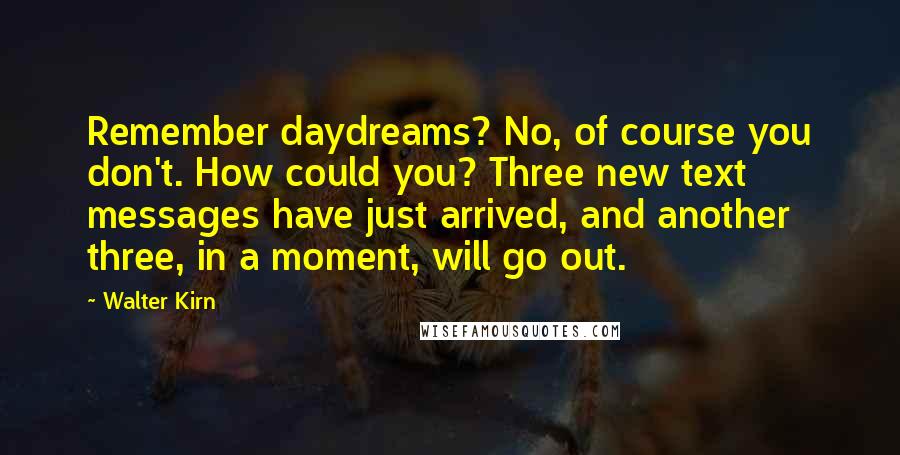 Walter Kirn quotes: Remember daydreams? No, of course you don't. How could you? Three new text messages have just arrived, and another three, in a moment, will go out. Walter Kirn quotes: Remember daydreams? No, of course you don't. How could you? Three new text messages have just arrived, and another three, in a moment, will go out.