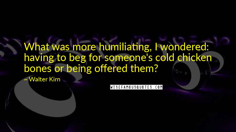 Walter Kirn quotes: What was more humiliating, I wondered: having to beg for someone's cold chicken bones or being offered them? Walter Kirn quotes: What was more humiliating, I wondered: having to beg for someone's cold chicken bones or being offered them?