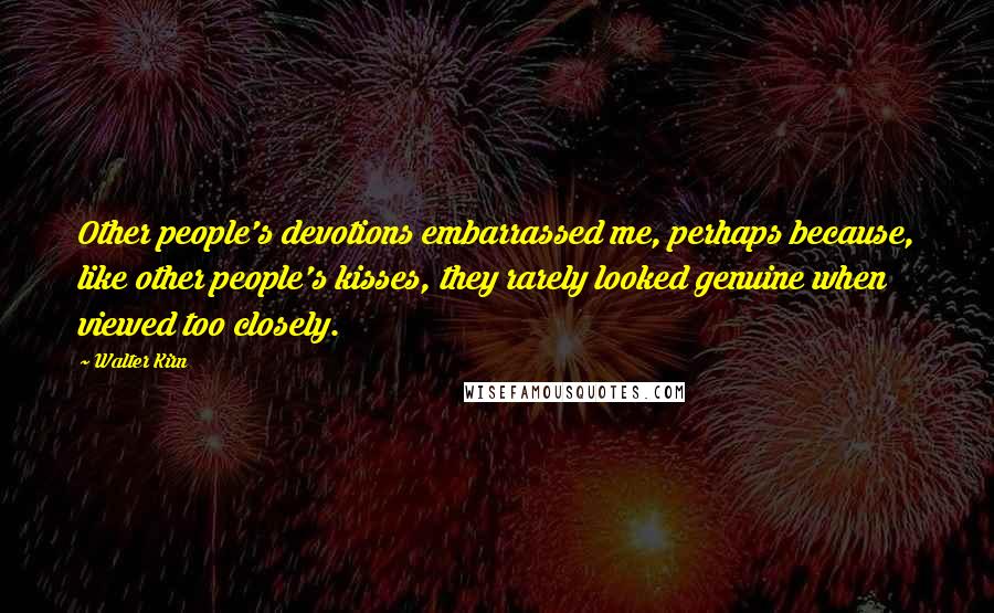 Walter Kirn quotes: Other people's devotions embarrassed me, perhaps because, like other people's kisses, they rarely looked genuine when viewed too closely. Walter Kirn quotes: Other people's devotions embarrassed me, perhaps because, like other people's kisses, they rarely looked genuine when viewed too closely.