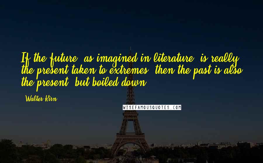 Walter Kirn quotes: If the future, as imagined in literature, is really the present taken to extremes, then the past is also the present, but boiled down. Walter Kirn quotes: If the future, as imagined in literature, is really the present taken to extremes, then the past is also the present, but boiled down.