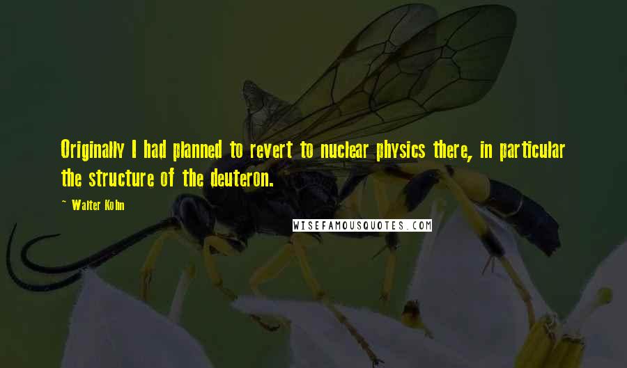 Walter Kohn quotes: Originally I had planned to revert to nuclear physics there, in particular the structure of the deuteron.