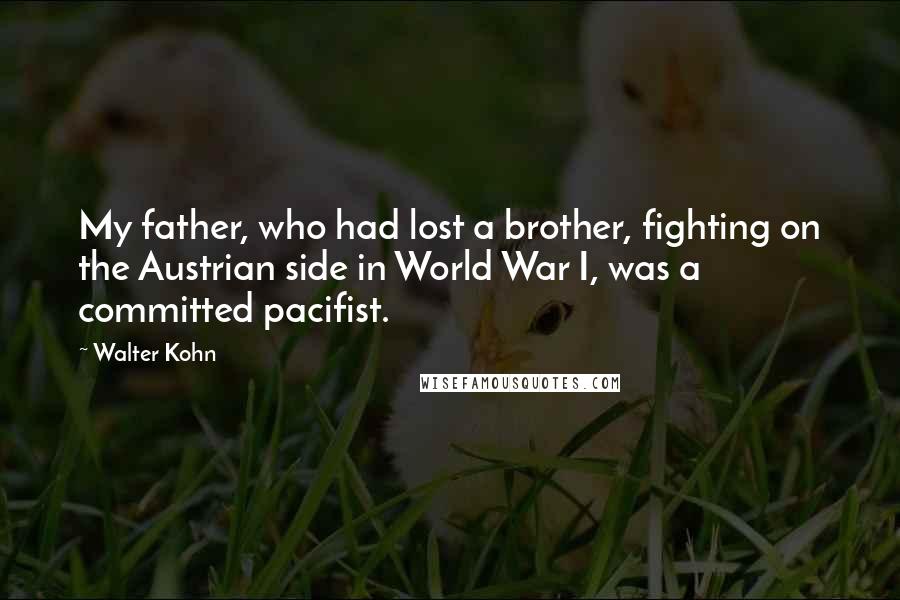 Walter Kohn quotes: My father, who had lost a brother, fighting on the Austrian side in World War I, was a committed pacifist. Walter Kohn quotes: My father, who had lost a brother, fighting on the Austrian side in World War I, was a committed pacifist.