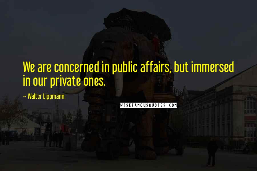 Walter Lippmann quotes: We are concerned in public affairs, but immersed in our private ones.