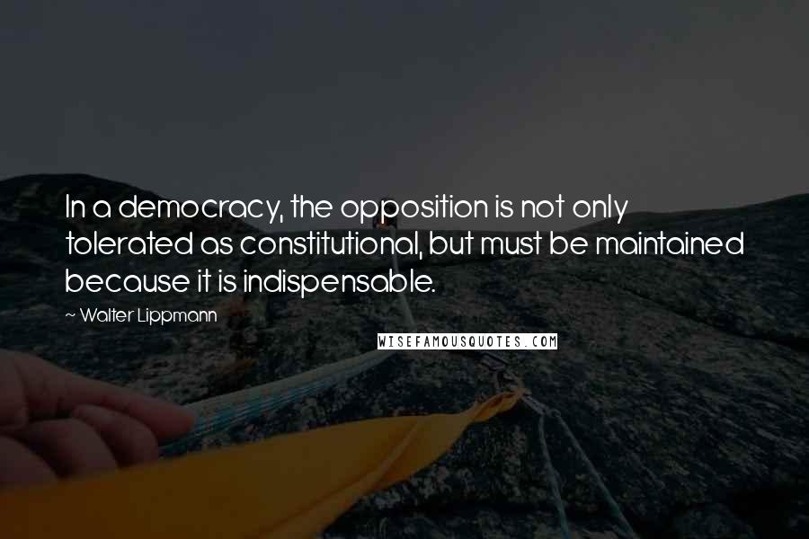 Walter Lippmann quotes: In a democracy, the opposition is not only tolerated as constitutional, but must be maintained because it is indispensable.