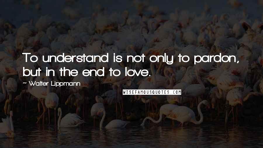 Walter Lippmann quotes: To understand is not only to pardon, but in the end to love.
