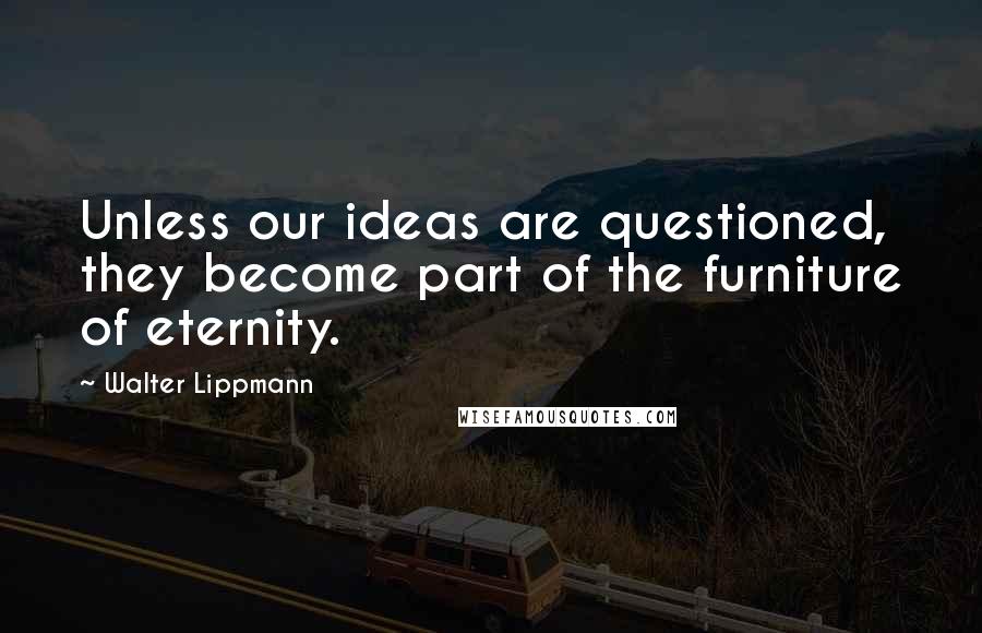 Walter Lippmann quotes: Unless our ideas are questioned, they become part of the furniture of eternity.
