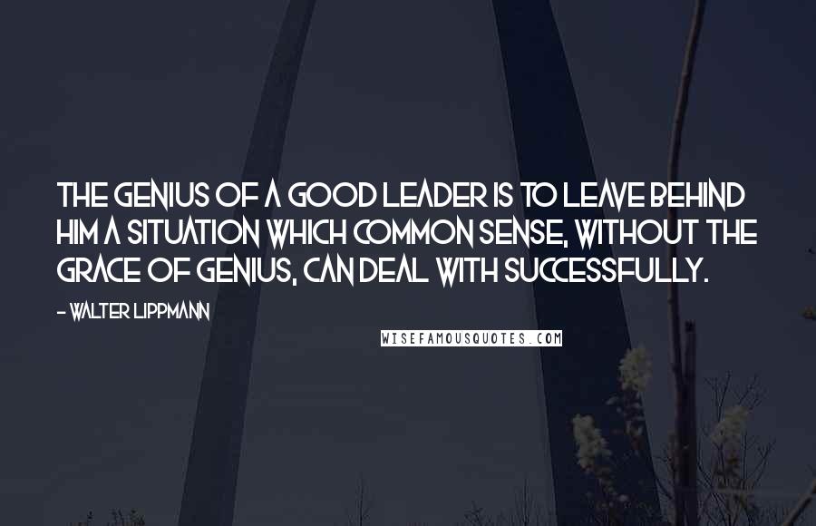 Walter Lippmann quotes: The genius of a good leader is to leave behind him a situation which common sense, without the grace of genius, can deal with successfully.
