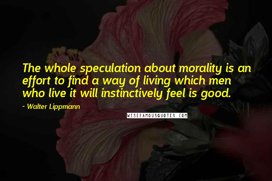 Walter Lippmann quotes: The whole speculation about morality is an effort to find a way of living which men who live it will instinctively feel is good.