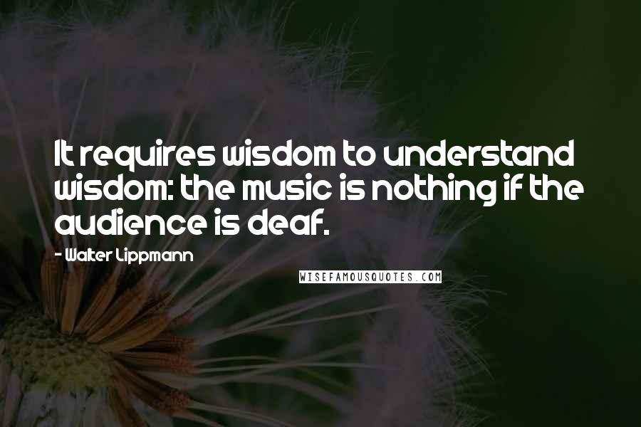 Walter Lippmann quotes: It requires wisdom to understand wisdom: the music is nothing if the audience is deaf.