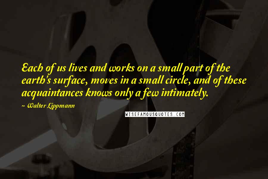 Walter Lippmann quotes: Each of us lives and works on a small part of the earth's surface, moves in a small circle, and of these acquaintances knows only a few intimately.