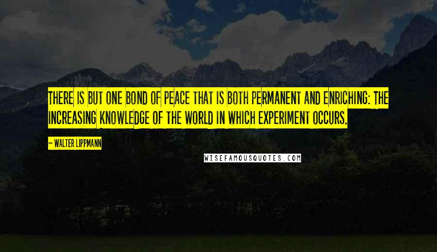 Walter Lippmann quotes: There is but one bond of peace that is both permanent and enriching: The increasing knowledge of the world in which experiment occurs.