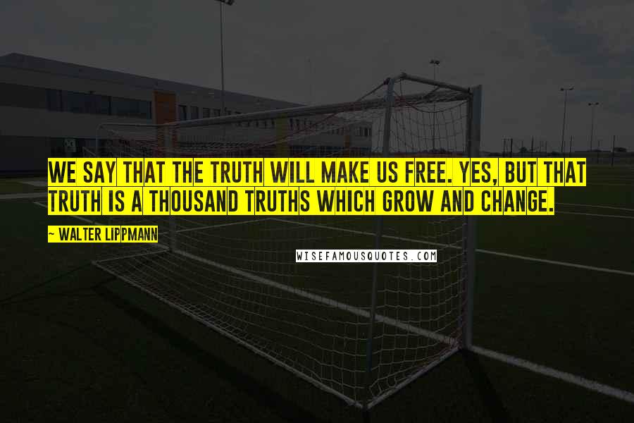 Walter Lippmann quotes: We say that the truth will make us free. Yes, but that truth is a thousand truths which grow and change.