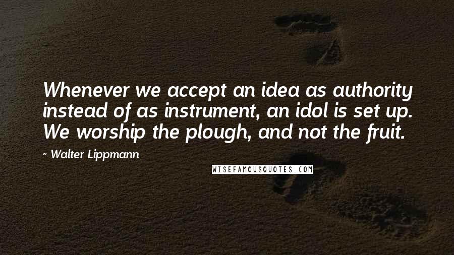 Walter Lippmann quotes: Whenever we accept an idea as authority instead of as instrument, an idol is set up. We worship the plough, and not the fruit.