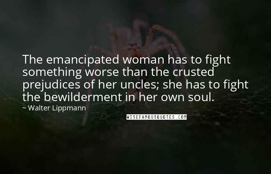 Walter Lippmann quotes: The emancipated woman has to fight something worse than the crusted prejudices of her uncles; she has to fight the bewilderment in her own soul.