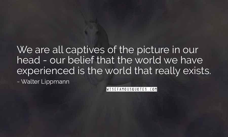 Walter Lippmann quotes: We are all captives of the picture in our head - our belief that the world we have experienced is the world that really exists.