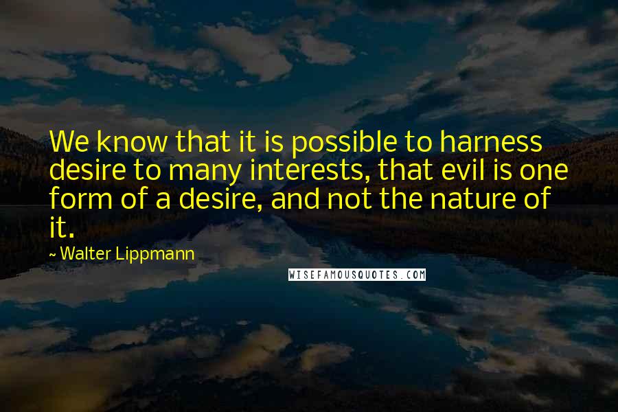 Walter Lippmann quotes: We know that it is possible to harness desire to many interests, that evil is one form of a desire, and not the nature of it.