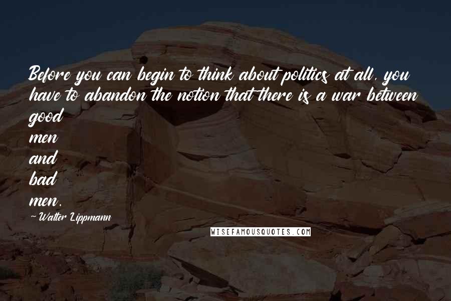 Walter Lippmann quotes: Before you can begin to think about politics at all, you have to abandon the notion that there is a war between good men and bad men.