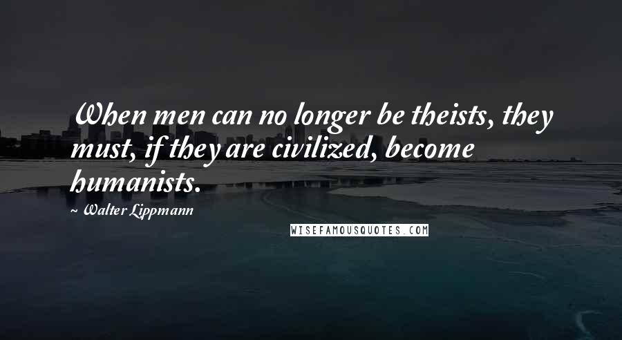 Walter Lippmann quotes: When men can no longer be theists, they must, if they are civilized, become humanists.