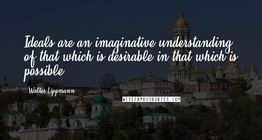 Walter Lippmann quotes: Ideals are an imaginative understanding of that which is desirable in that which is possible.