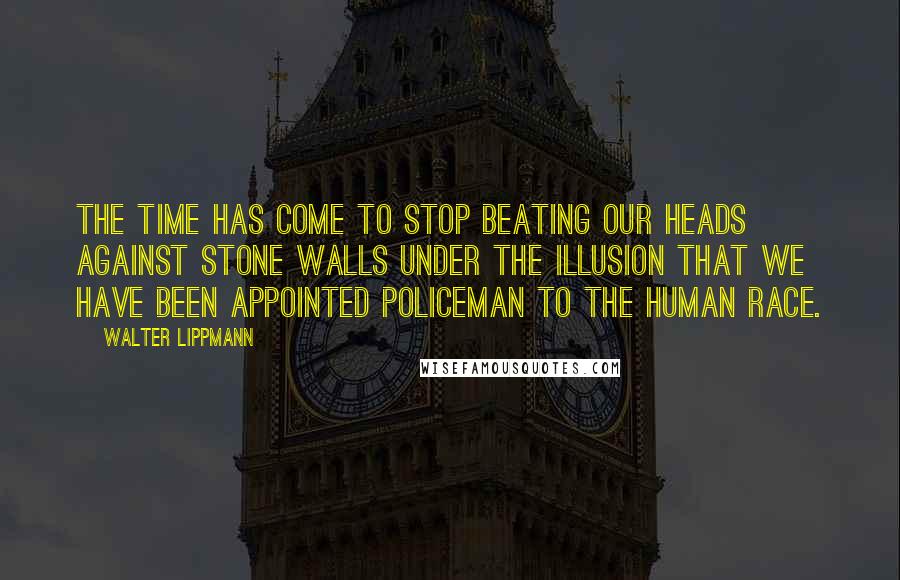 Walter Lippmann quotes: The time has come to stop beating our heads against stone walls under the illusion that we have been appointed policeman to the human race.