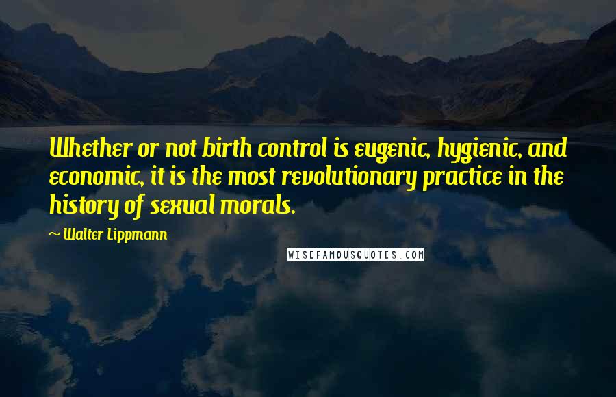 Walter Lippmann quotes: Whether or not birth control is eugenic, hygienic, and economic, it is the most revolutionary practice in the history of sexual morals.