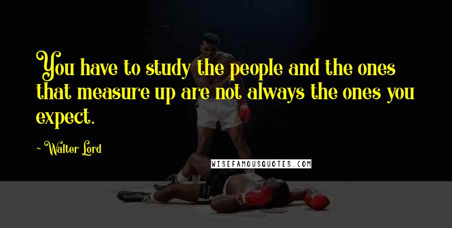 Walter Lord quotes: You have to study the people and the ones that measure up are not always the ones you expect.