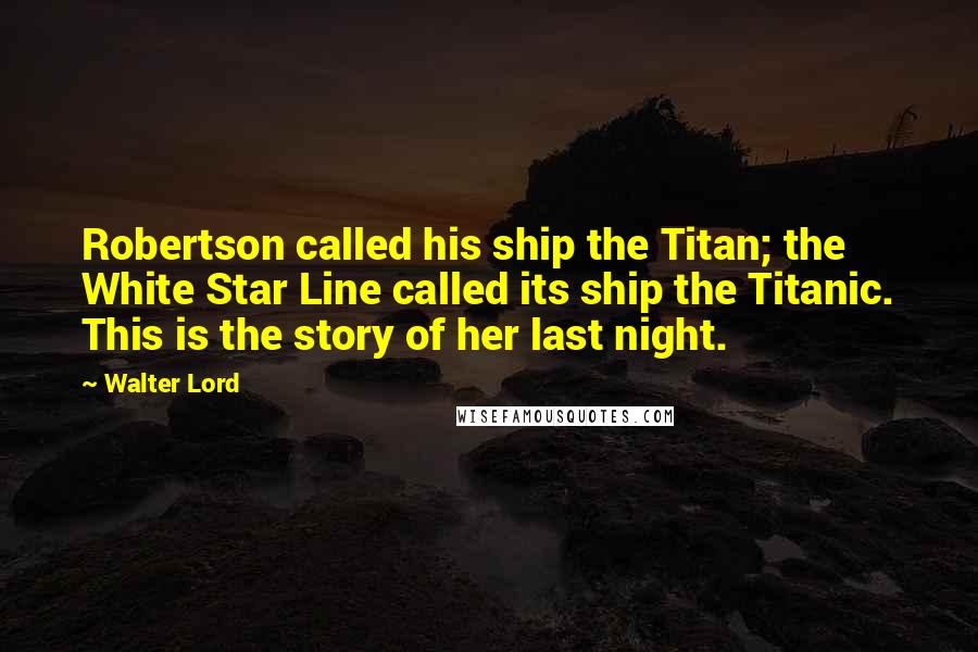 Walter Lord quotes: Robertson called his ship the Titan; the White Star Line called its ship the Titanic. This is the story of her last night.