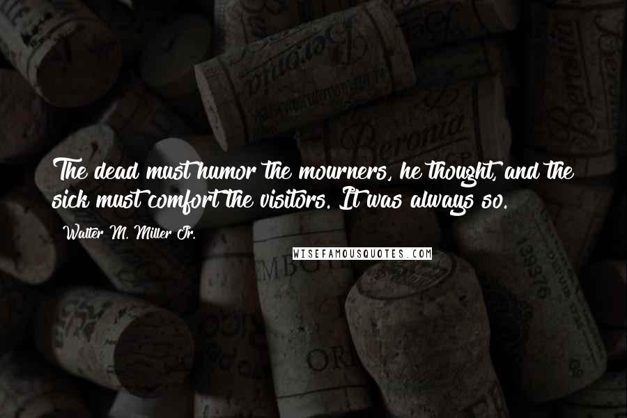 Walter M. Miller Jr. quotes: The dead must humor the mourners, he thought, and the sick must comfort the visitors. It was always so. Walter M. Miller Jr. quotes: The dead must humor the mourners, he thought, and the sick must comfort the visitors. It was always so.