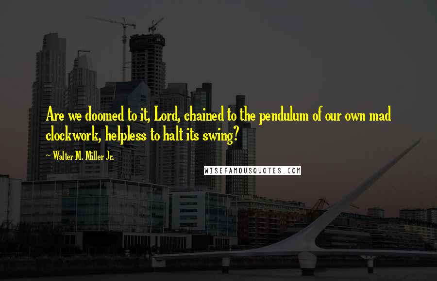 Walter M. Miller Jr. quotes: Are we doomed to it, Lord, chained to the pendulum of our own mad clockwork, helpless to halt its swing? Walter M. Miller Jr. quotes: Are we doomed to it, Lord, chained to the pendulum of our own mad clockwork, helpless to halt its swing?