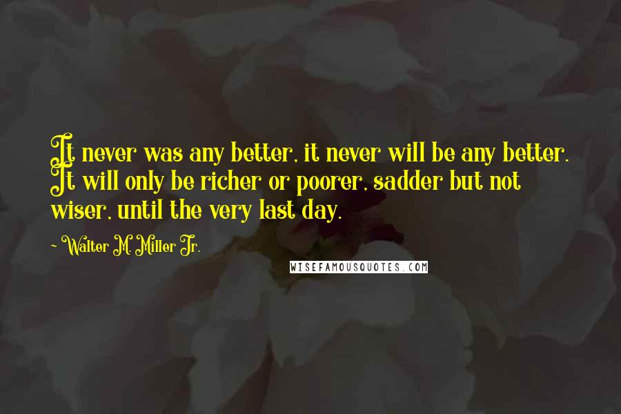 Walter M. Miller Jr. quotes: It never was any better, it never will be any better. It will only be richer or poorer, sadder but not wiser, until the very last day.