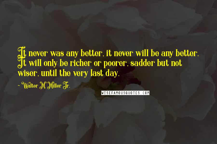 Walter M. Miller Jr. quotes: It never was any better, it never will be any better. It will only be richer or poorer, sadder but not wiser, until the very last day. Walter M. Miller Jr. quotes: It never was any better, it never will be any better. It will only be richer or poorer, sadder but not wiser, until the very last day.