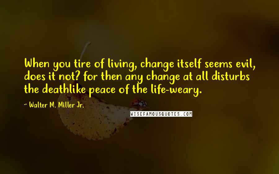 Walter M. Miller Jr. quotes: When you tire of living, change itself seems evil, does it not? for then any change at all disturbs the deathlike peace of the life-weary. Walter M. Miller Jr. quotes: When you tire of living, change itself seems evil, does it not? for then any change at all disturbs the deathlike peace of the life-weary.