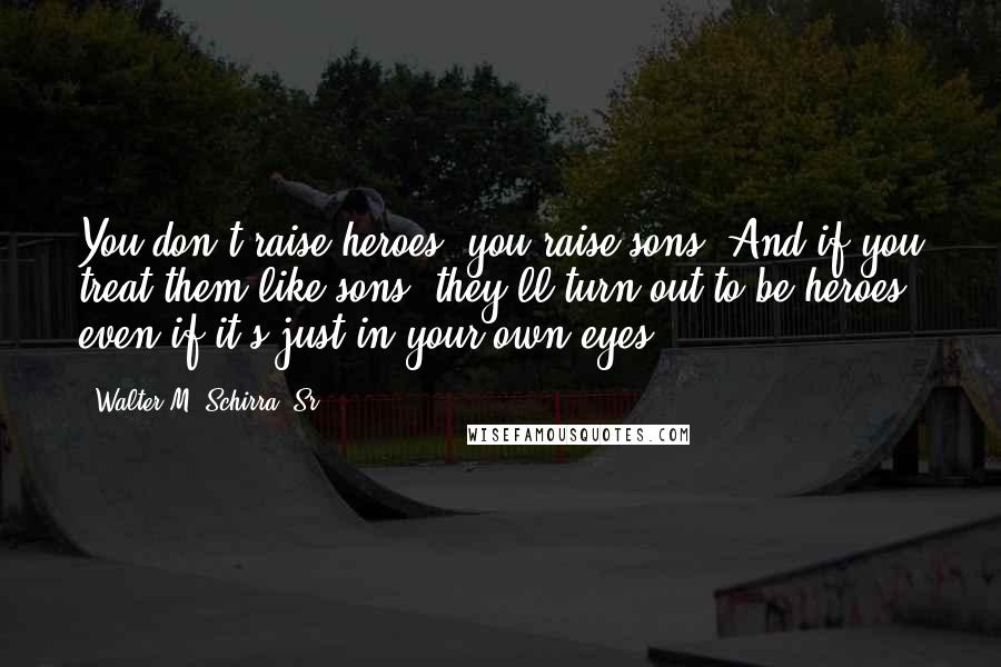 Walter M. Schirra, Sr. quotes: You don't raise heroes, you raise sons. And if you treat them like sons, they'll turn out to be heroes, even if it's just in your own eyes.