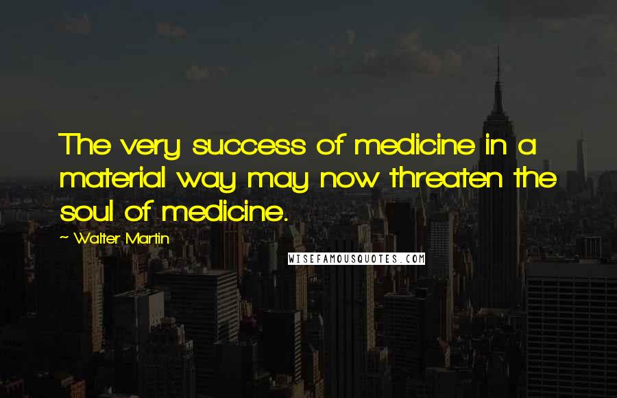 Walter Martin quotes: The very success of medicine in a material way may now threaten the soul of medicine.